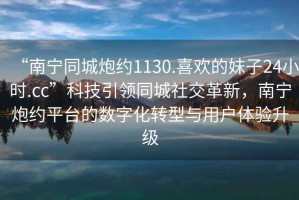 “南寧同城炮約1130.喜歡的妹子24小時(shí).cc”科技引領(lǐng)同城社交革新，南寧炮約平臺(tái)的數(shù)字化轉(zhuǎn)型與用戶(hù)體驗(yàn)升級(jí)