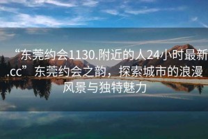 “東莞約會(huì)1130.附近的人24小時(shí)最新.cc”東莞約會(huì)之韻，探索城市的浪漫風(fēng)景與獨(dú)特魅力
