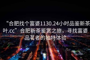 “合肥找個(gè)富婆1130.24小時(shí)品鑒新茶葉.cc”合肥新茶鑒賞之旅，尋找富婆品茗者的獨(dú)特體驗(yàn)