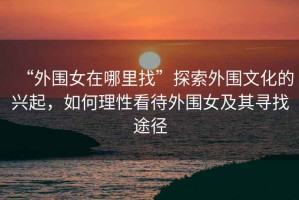 “外圍女在哪里找”探索外圍文化的興起，如何理性看待外圍女及其尋找途徑