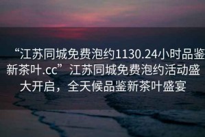 “江蘇同城免費泡約1130.24小時品鑒新茶葉.cc”江蘇同城免費泡約活動盛大開啟，全天候品鑒新茶葉盛宴