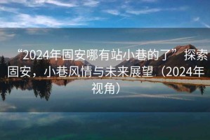 “2024年固安哪有站小巷的了”探索固安，小巷風情與未來展望（2024年視角）