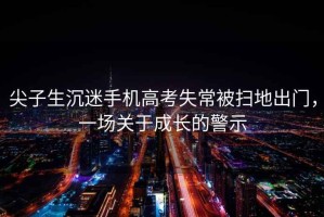 尖子生沉迷手機(jī)高考失常被掃地出門(mén)，一場(chǎng)關(guān)于成長(zhǎng)的警示
