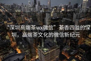 “深圳高端茶wx微信”茶香四溢的深圳，高端茶文化的微信新紀(jì)元