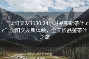 “沈陽(yáng)交友1130.24小時(shí)品鑒新茶葉.cc”沈陽(yáng)交友新體驗(yàn)，全天候品鑒茶葉之旅