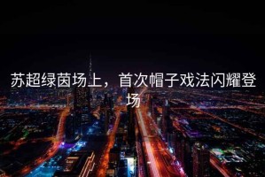 蘇超綠茵場(chǎng)上，首次帽子戲法閃耀登場(chǎng)