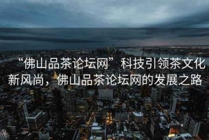 “佛山品茶論壇網(wǎng)”科技引領(lǐng)茶文化新風(fēng)尚，佛山品茶論壇網(wǎng)的發(fā)展之路