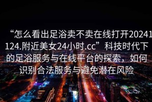 “怎么看出足浴賣不賣在線打開(kāi)20241124.附近美女24小時(shí).cc”科技時(shí)代下的足浴服務(wù)與在線平臺(tái)的探索，如何識(shí)別合法服務(wù)與避免潛在風(fēng)險(xiǎn)