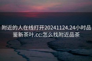 附近的人在線打開20241124.24小時品鑒新茶葉.cc:怎么找附近品茶
