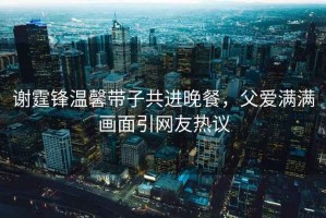 謝霆鋒溫馨帶子共進(jìn)晚餐，父愛滿滿畫面引網(wǎng)友熱議