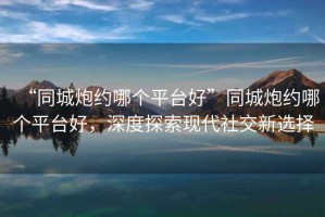 “同城炮約哪個(gè)平臺(tái)好”同城炮約哪個(gè)平臺(tái)好，深度探索現(xiàn)代社交新選擇