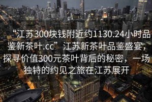“江蘇300塊錢附近約1130.24小時品鑒新茶葉.cc”江蘇新茶葉品鑒盛宴，探尋價值300元茶葉背后的秘密，一場獨(dú)特的約見之旅在江蘇展開