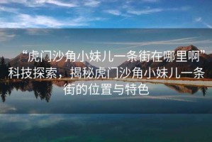 “虎門沙角小妹兒一條街在哪里啊”科技探索，揭秘虎門沙角小妹兒一條街的位置與特色