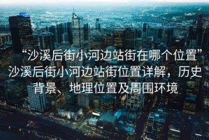 “沙溪后街小河邊站街在哪個(gè)位置”沙溪后街小河邊站街位置詳解，歷史背景、地理位置及周?chē)h(huán)境