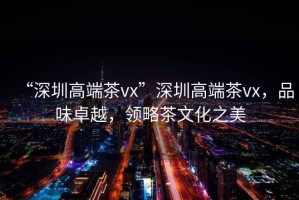 “深圳高端茶vx”深圳高端茶vx，品味卓越，領(lǐng)略茶文化之美