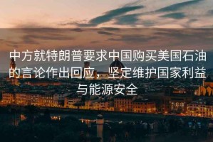 中方就特朗普要求中國(guó)購(gòu)買美國(guó)石油的言論作出回應(yīng)，堅(jiān)定維護(hù)國(guó)家利益與能源安全