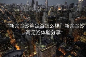 “新余金沙灣足浴怎么樣”新余金沙灣足浴體驗(yàn)分享