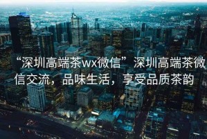“深圳高端茶wx微信”深圳高端茶微信交流，品味生活，享受品質(zhì)茶韻