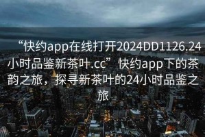 “快約app在線打開(kāi)2024DD1126.24小時(shí)品鑒新茶葉.cc”快約app下的茶韻之旅，探尋新茶葉的24小時(shí)品鑒之旅