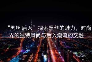 “黑絲 后入”探索黑絲的魅力，時(shí)尚界的獨(dú)特風(fēng)尚與后入潮流的交融