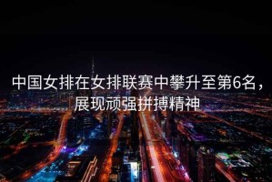 中國(guó)女排在女排聯(lián)賽中攀升至第6名，展現(xiàn)頑強(qiáng)拼搏精神