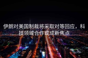 伊朗對(duì)美國(guó)制裁將采取對(duì)等回應(yīng)，科技領(lǐng)域合作或成新焦點(diǎn)