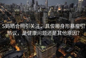 S媽曬合照引關(guān)注，具俊曄身形暴瘦引熱議，是健康問題還是其他原因？