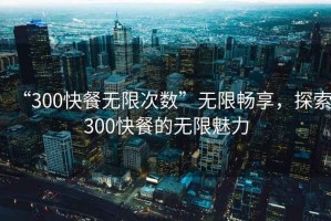 “300快餐無(wú)限次數(shù)”無(wú)限暢享，探索300快餐的無(wú)限魅力