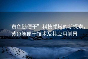 “黃色隨便干”科技領(lǐng)域的新探索，黃色隨便干技術(shù)及其應(yīng)用前景