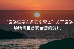 “泰浴需要自備安全套么”關(guān)于泰浴場所需自備安全套的資訊
