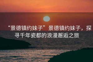 “景德鎮(zhèn)約妹子”景德鎮(zhèn)約妹子，探尋千年瓷都的浪漫邂逅之旅