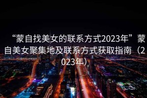 “蒙自找美女的聯(lián)系方式2023年”蒙自美女聚集地及聯(lián)系方式獲取指南（2023年）