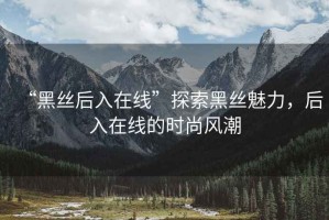 “黑絲后入在線”探索黑絲魅力，后入在線的時(shí)尚風(fēng)潮