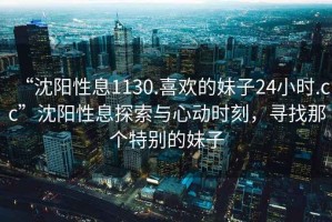 “沈陽性息1130.喜歡的妹子24小時(shí).cc”沈陽性息探索與心動(dòng)時(shí)刻，尋找那個(gè)特別的妹子