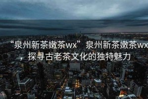 “泉州新茶嫩茶wx”泉州新茶嫩茶wx，探尋古老茶文化的獨(dú)特魅力