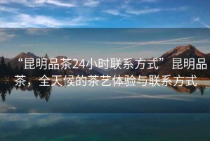 “昆明品茶24小時(shí)聯(lián)系方式”昆明品茶，全天候的茶藝體驗(yàn)與聯(lián)系方式