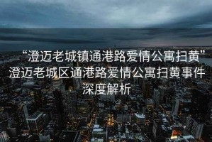 “澄邁老城鎮(zhèn)通港路愛情公寓掃黃”澄邁老城區(qū)通港路愛情公寓掃黃事件深度解析