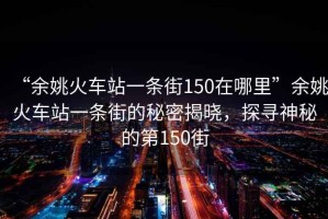 “余姚火車站一條街150在哪里”余姚火車站一條街的秘密揭曉，探尋神秘的第150街
