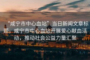 “咸寧市中心血站”當(dāng)日新聞文章標(biāo)題，咸寧市中心血站開展愛心獻(xiàn)血活動(dòng)，推動(dòng)社會(huì)公益力量匯聚