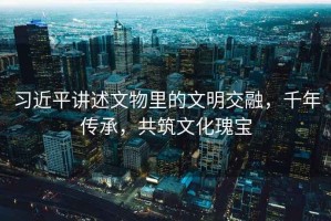 習(xí)近平講述文物里的文明交融，千年傳承，共筑文化瑰寶