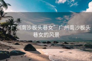 “廣州南沙板頭巷女”廣州南沙板頭巷女的風景