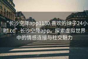 “長(zhǎng)沙空降app1130.喜歡的妹子24小時(shí).cc”長(zhǎng)沙空降app，探索虛擬世界中的情感連接與社交魅力