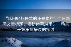 “休閑94場(chǎng)是葷的還是素的”當(dāng)日新聞文章標(biāo)題，揭秘休閑94場(chǎng)，一場(chǎng)關(guān)于娛樂(lè)與爭(zhēng)議的探討