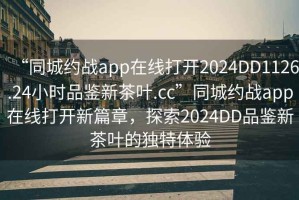 “同城約戰(zhàn)app在線打開2024DD1126.24小時品鑒新茶葉.cc”同城約戰(zhàn)app在線打開新篇章，探索2024DD品鑒新茶葉的獨特體驗