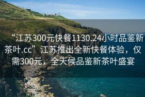 “江蘇300元快餐1130.24小時品鑒新茶葉.cc”江蘇推出全新快餐體驗，僅需300元，全天候品鑒新茶葉盛宴