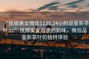 “撫順美女微信1130.24小時(shí)品鑒新茶葉.cc”撫順美女與茶的韻味，微信品鑒新茶葉的獨(dú)特體驗(yàn)
