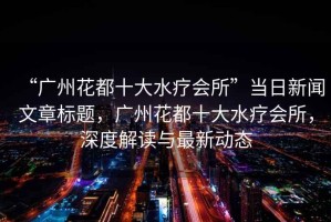 “廣州花都十大水療會所”當(dāng)日新聞文章標(biāo)題，廣州花都十大水療會所，深度解讀與最新動態(tài)