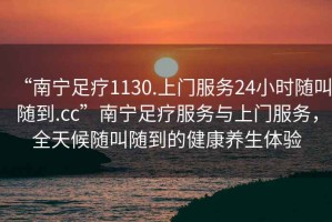 “南寧足療1130.上門服務(wù)24小時(shí)隨叫隨到.cc”南寧足療服務(wù)與上門服務(wù)，全天候隨叫隨到的健康養(yǎng)生體驗(yàn)