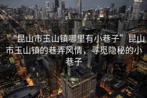 “昆山市玉山鎮(zhèn)哪里有小巷子”昆山市玉山鎮(zhèn)的巷弄風(fēng)情，尋覓隱秘的小巷子