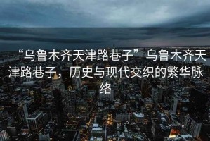 “烏魯木齊天津路巷子”烏魯木齊天津路巷子，歷史與現(xiàn)代交織的繁華脈絡(luò)